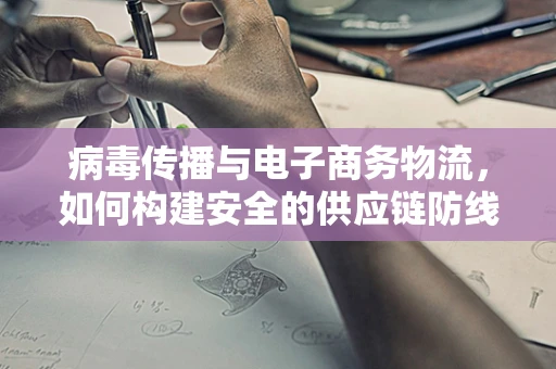 病毒传播与电子商务物流，如何构建安全的供应链防线？