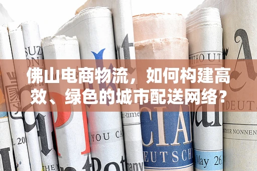 佛山电商物流，如何构建高效、绿色的城市配送网络？