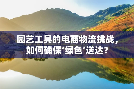 园艺工具的电商物流挑战，如何确保‘绿色’送达？