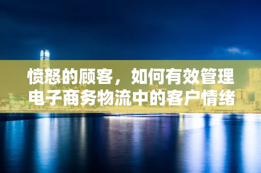 愤怒的顾客，如何有效管理电子商务物流中的客户情绪？