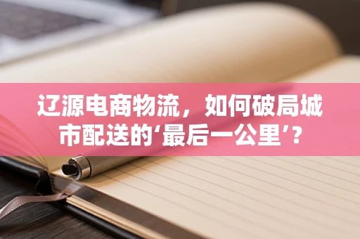 辽源电商物流，如何破局城市配送的‘最后一公里’？