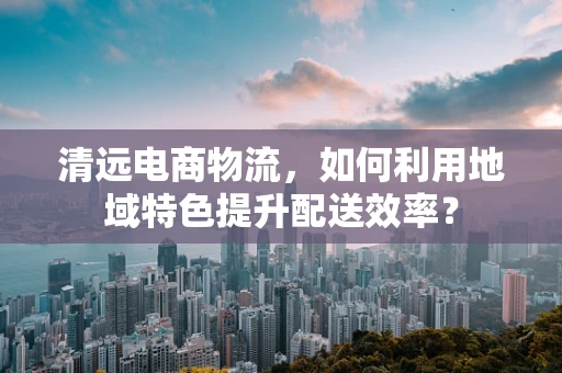 清远电商物流，如何利用地域特色提升配送效率？