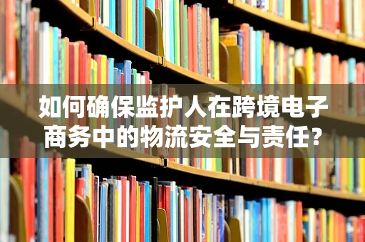 如何确保监护人在跨境电子商务中的物流安全与责任？