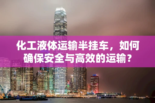 化工液体运输半挂车，如何确保安全与高效的运输？
