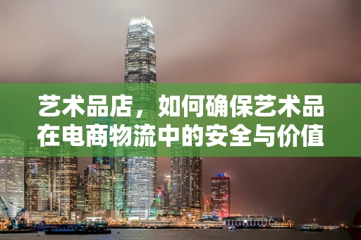 艺术品店，如何确保艺术品在电商物流中的安全与价值？