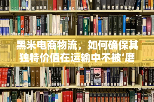 黑米电商物流，如何确保其独特价值在运输中不被‘磨’灭？
