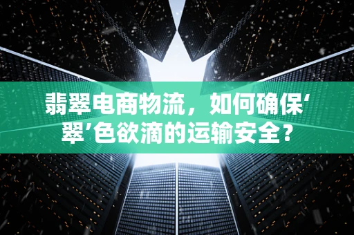 翡翠电商物流，如何确保‘翠’色欲滴的运输安全？