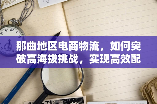 那曲地区电商物流，如何突破高海拔挑战，实现高效配送？