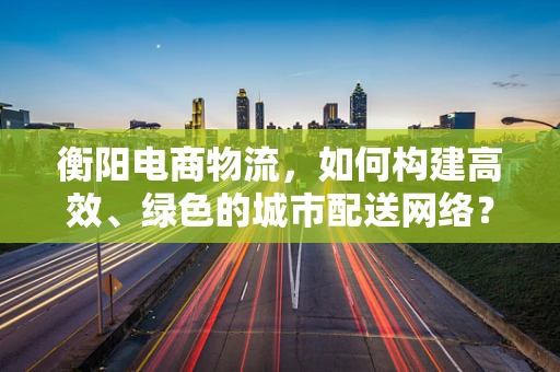 衡阳电商物流，如何构建高效、绿色的城市配送网络？