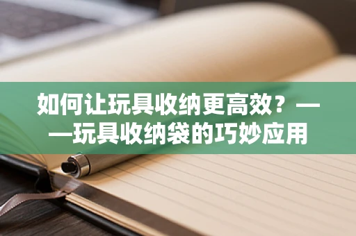 如何让玩具收纳更高效？——玩具收纳袋的巧妙应用