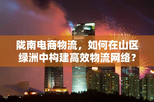 陇南电商物流，如何在山区绿洲中构建高效物流网络？