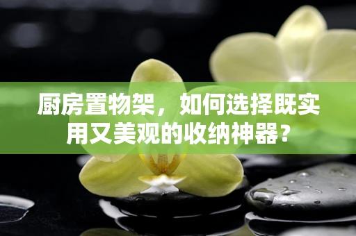 厨房置物架，如何选择既实用又美观的收纳神器？