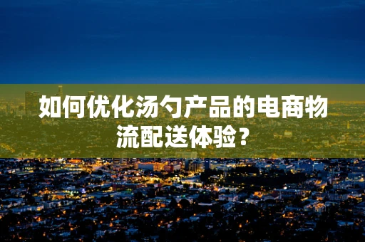 如何优化汤勺产品的电商物流配送体验？