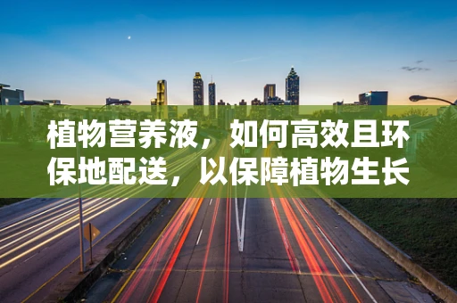 植物营养液，如何高效且环保地配送，以保障植物生长的生命之水？