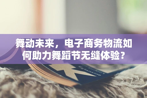 舞动未来，电子商务物流如何助力舞蹈节无缝体验？
