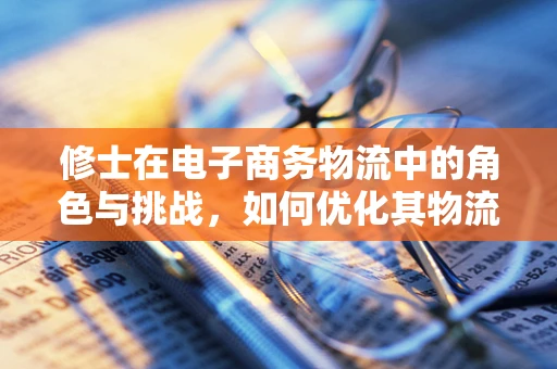 修士在电子商务物流中的角色与挑战，如何优化其物流体验？