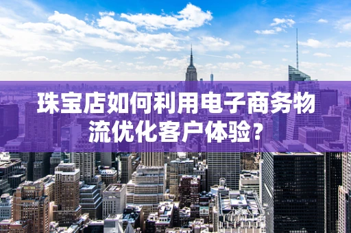 珠宝店如何利用电子商务物流优化客户体验？