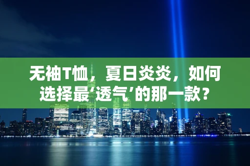 无袖T恤，夏日炎炎，如何选择最‘透气’的那一款？
