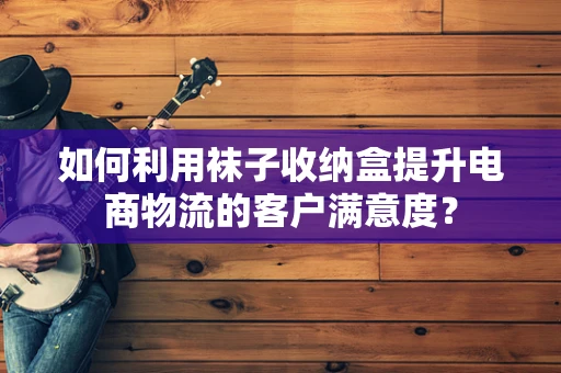 如何利用袜子收纳盒提升电商物流的客户满意度？
