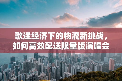 歌迷经济下的物流新挑战，如何高效配送限量版演唱会周边？
