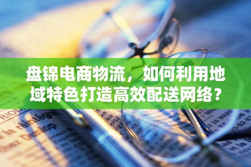 盘锦电商物流，如何利用地域特色打造高效配送网络？