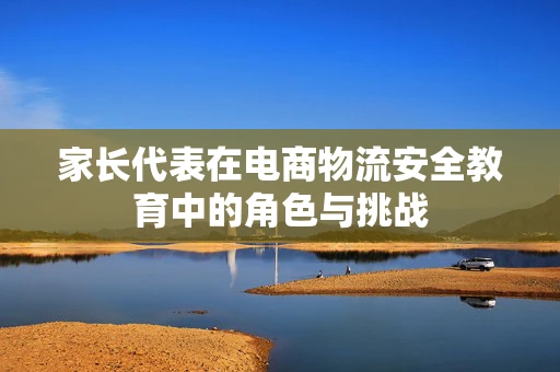 家长代表在电商物流安全教育中的角色与挑战