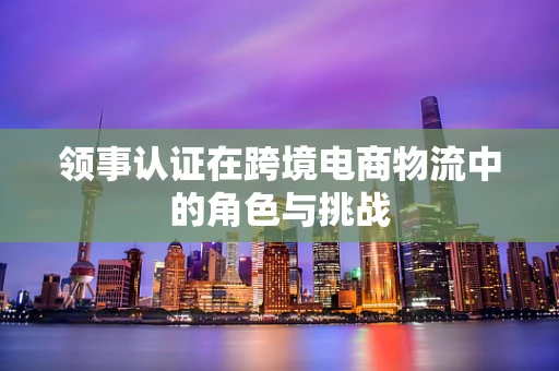 领事认证在跨境电商物流中的角色与挑战
