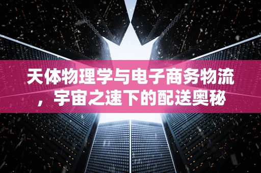 天体物理学与电子商务物流，宇宙之速下的配送奥秘