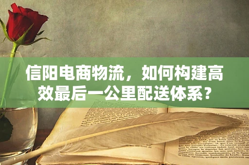 信阳电商物流，如何构建高效最后一公里配送体系？