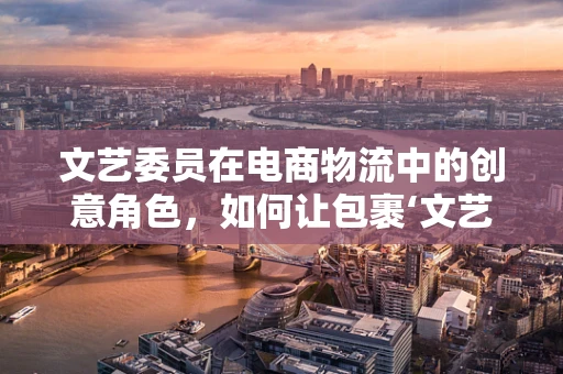 文艺委员在电商物流中的创意角色，如何让包裹‘文艺’起来？