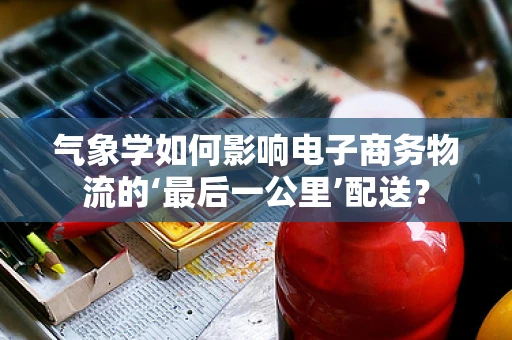 气象学如何影响电子商务物流的‘最后一公里’配送？