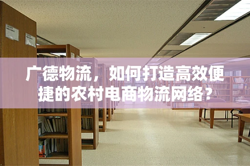 广德物流，如何打造高效便捷的农村电商物流网络？
