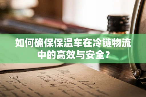 如何确保保温车在冷链物流中的高效与安全？