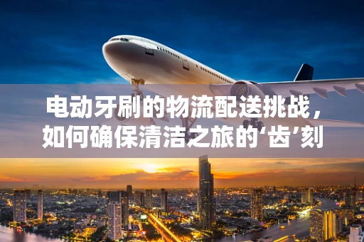 电动牙刷的物流配送挑战，如何确保清洁之旅的‘齿’刻到达？