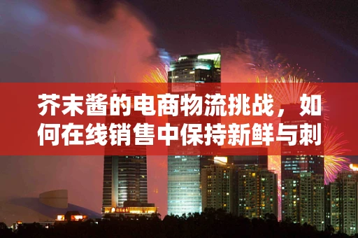 芥末酱的电商物流挑战，如何在线销售中保持新鲜与刺激？