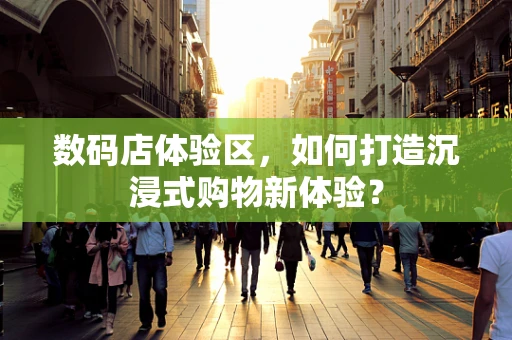 数码店体验区，如何打造沉浸式购物新体验？