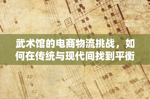 武术馆的电商物流挑战，如何在传统与现代间找到平衡？