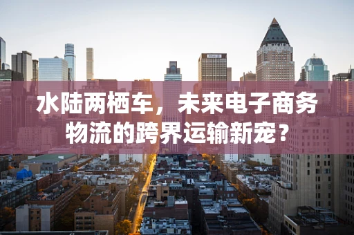 水陆两栖车，未来电子商务物流的跨界运输新宠？