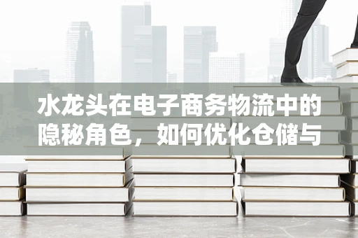 水龙头在电子商务物流中的隐秘角色，如何优化仓储与配送的‘滴水’管理？