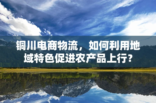 铜川电商物流，如何利用地域特色促进农产品上行？