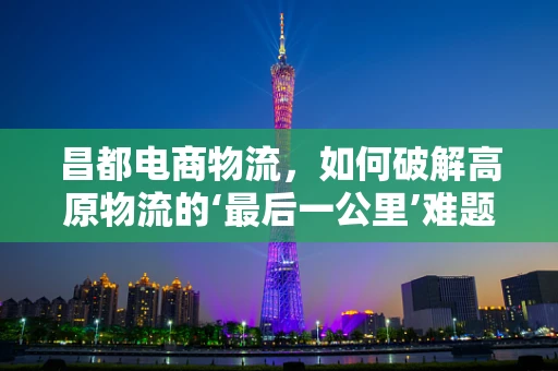昌都电商物流，如何破解高原物流的‘最后一公里’难题？