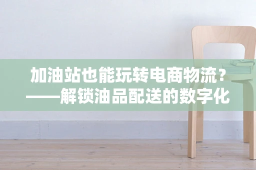 加油站也能玩转电商物流？——解锁油品配送的数字化新篇章