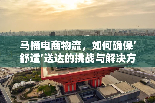 马桶电商物流，如何确保‘舒适’送达的挑战与解决方案？
