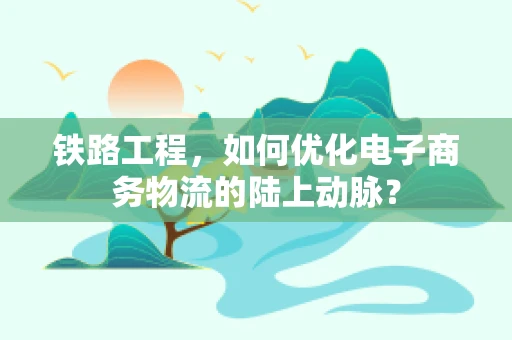 铁路工程，如何优化电子商务物流的陆上动脉？