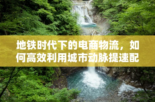 地铁时代下的电商物流，如何高效利用城市动脉提速配送？