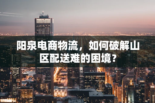 阳泉电商物流，如何破解山区配送难的困境？