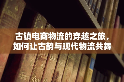 古镇电商物流的穿越之旅，如何让古韵与现代物流共舞？