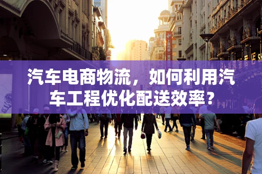 汽车电商物流，如何利用汽车工程优化配送效率？