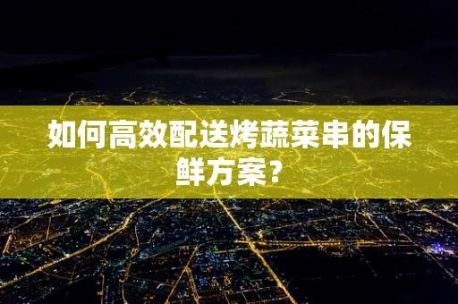 如何高效配送烤蔬菜串的保鲜方案？