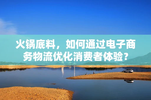 火锅底料，如何通过电子商务物流优化消费者体验？